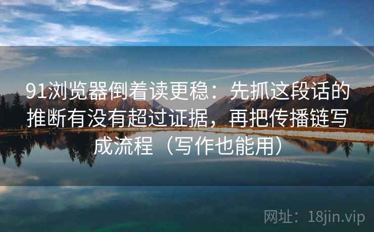 91浏览器倒着读更稳：先抓这段话的推断有没有超过证据，再把传播链写成流程（写作也能用）