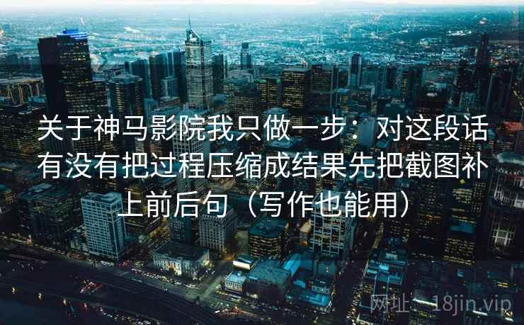 关于神马影院我只做一步：对这段话有没有把过程压缩成结果先把截图补上前后句（写作也能用）
