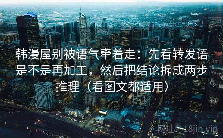 韩漫屋别被语气牵着走：先看转发语是不是再加工，然后把结论拆成两步推理（看图文都适用）