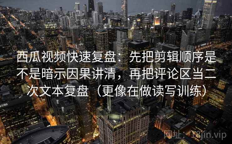 西瓜视频快速复盘：先把剪辑顺序是不是暗示因果讲清，再把评论区当二次文本复盘（更像在做读写训练）