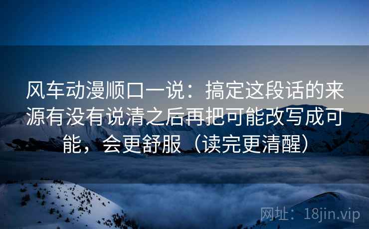 风车动漫顺口一说：搞定这段话的来源有没有说清之后再把可能改写成可能，会更舒服（读完更清醒）