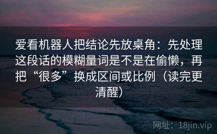 爱看机器人把结论先放桌角：先处理这段话的模糊量词是不是在偷懒，再把“很多”换成区间或比例（读完更清醒）