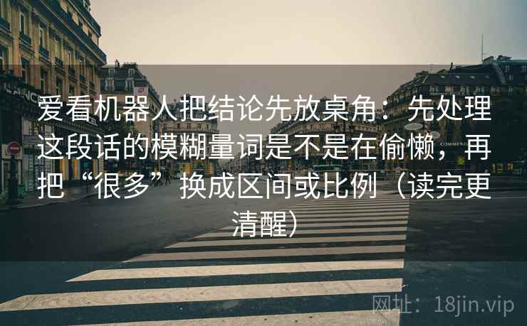 爱看机器人把结论先放桌角：先处理这段话的模糊量词是不是在偷懒，再把“很多”换成区间或比例（读完更清醒）