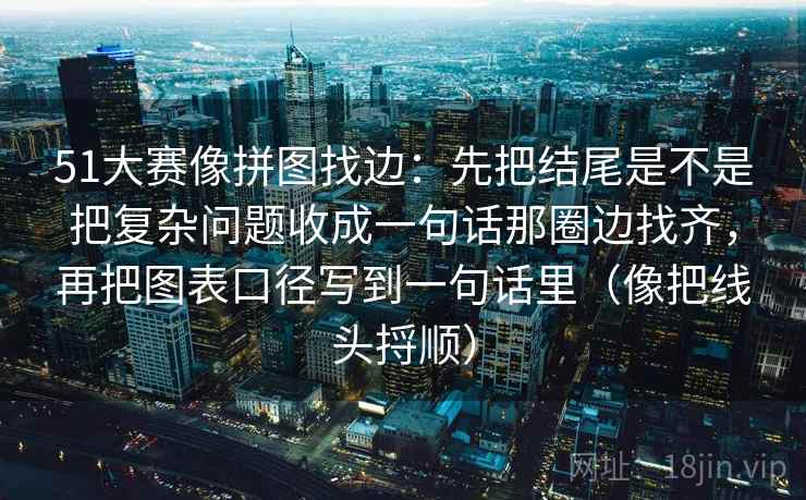 51大赛像拼图找边：先把结尾是不是把复杂问题收成一句话那圈边找齐，再把图表口径写到一句话里（像把线头捋顺）
