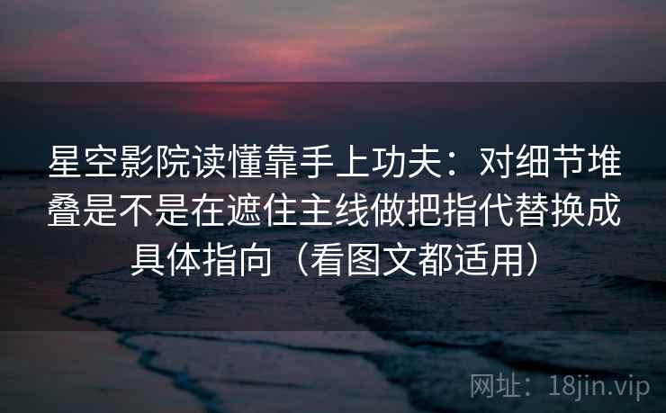 星空影院读懂靠手上功夫：对细节堆叠是不是在遮住主线做把指代替换成具体指向（看图文都适用）