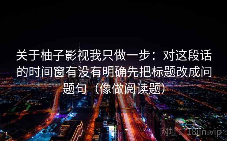 关于柚子影视我只做一步:对这段话的时间窗有没有明确先把标题改成问题句(像做阅读题)