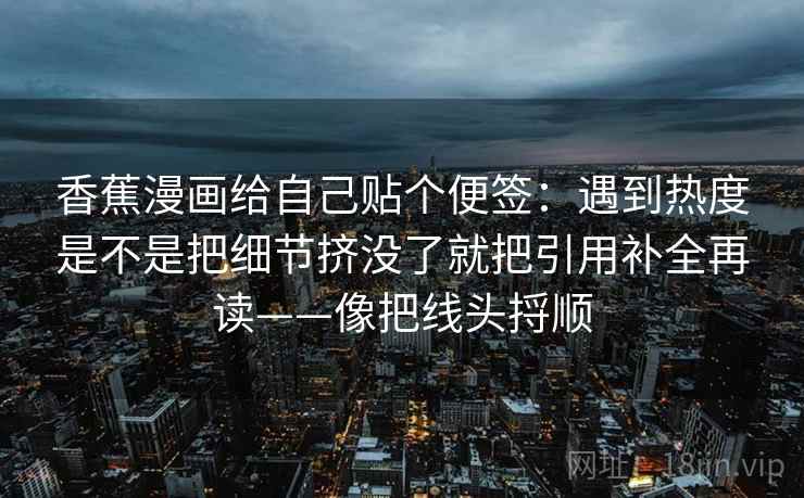香蕉漫画给自己贴个便签：遇到热度是不是把细节挤没了就把引用补全再读——像把线头捋顺