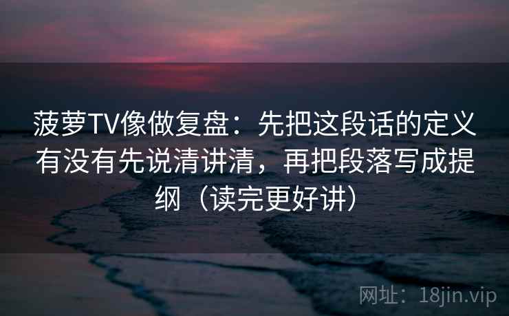菠萝TV像做复盘：先把这段话的定义有没有先说清讲清，再把段落写成提纲（读完更好讲）