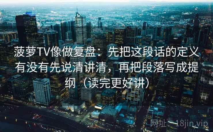 菠萝TV像做复盘：先把这段话的定义有没有先说清讲清，再把段落写成提纲（读完更好讲）