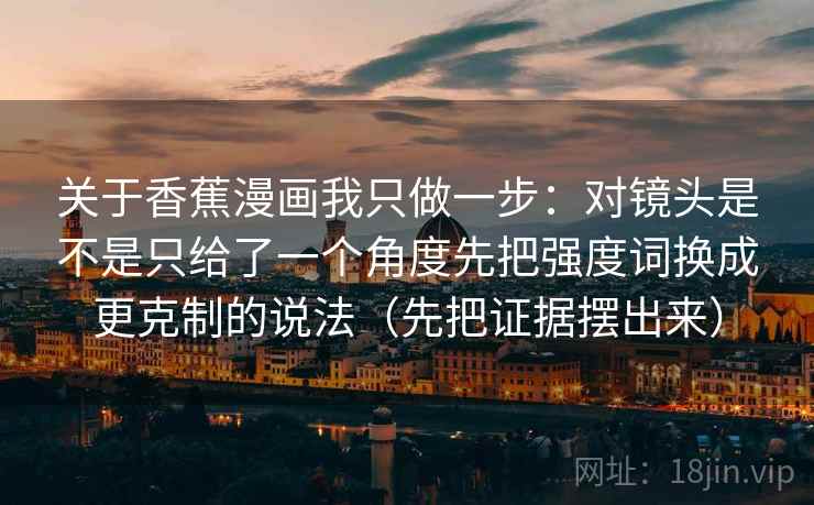 关于香蕉漫画我只做一步：对镜头是不是只给了一个角度先把强度词换成更克制的说法（先把证据摆出来）