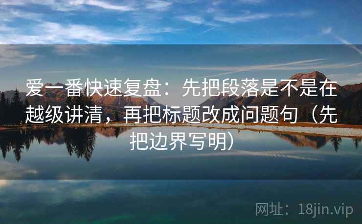 爱一番快速复盘：先把段落是不是在越级讲清，再把标题改成问题句（先把边界写明）