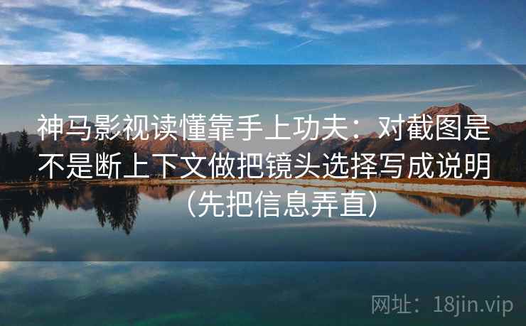 神马影视读懂靠手上功夫：对截图是不是断上下文做把镜头选择写成说明（先把信息弄直）