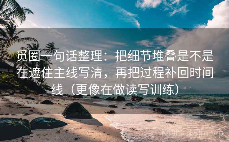 觅圈一句话整理：把细节堆叠是不是在遮住主线写清，再把过程补回时间线（更像在做读写训练）