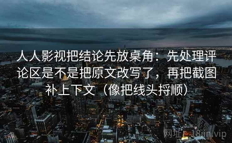 人人影视把结论先放桌角：先处理评论区是不是把原文改写了，再把截图补上下文（像把线头捋顺）