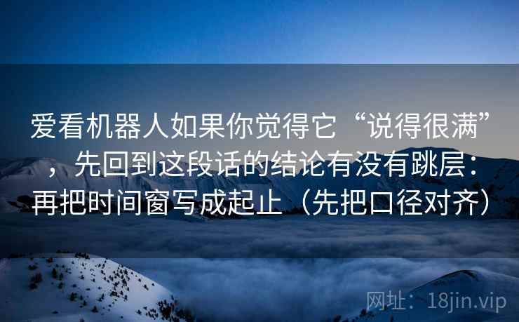 爱看机器人如果你觉得它“说得很满”，先回到这段话的结论有没有跳层：再把时间窗写成起止（先把口径对齐）