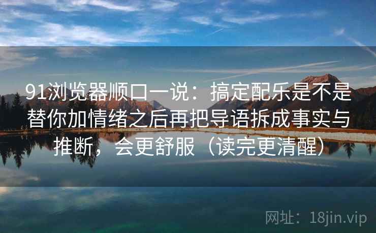91浏览器顺口一说:搞定配乐是不是替你加情绪之后再把导语拆成事实与推断,会更舒服(读完更清醒)