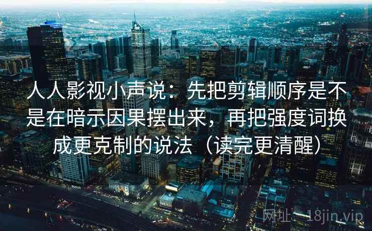 人人影视小声说：先把剪辑顺序是不是在暗示因果摆出来，再把强度词换成更克制的说法（读完更清醒）