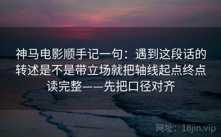 神马电影顺手记一句：遇到这段话的转述是不是带立场就把轴线起点终点读完整——先把口径对齐