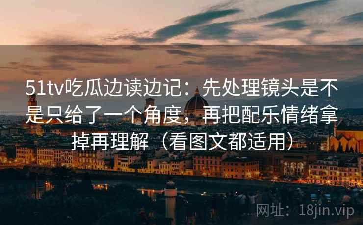 51tv吃瓜边读边记：先处理镜头是不是只给了一个角度，再把配乐情绪拿掉再理解（看图文都适用）