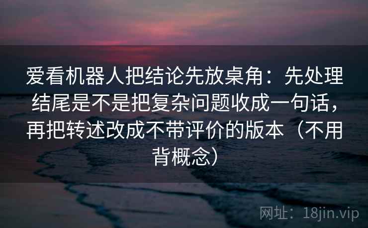 爱看机器人把结论先放桌角：先处理结尾是不是把复杂问题收成一句话，再把转述改成不带评价的版本（不用背概念）