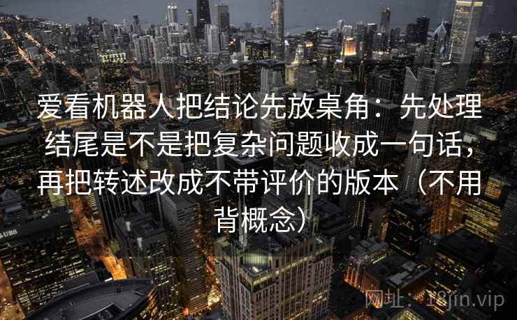 爱看机器人把结论先放桌角：先处理结尾是不是把复杂问题收成一句话，再把转述改成不带评价的版本（不用背概念）